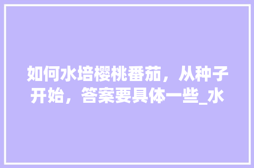 如何水培樱桃番茄，从种子开始，答案要具体一些_水培番茄农场怎么种植的 如何水培樱桃番茄，从种子开始，答案要具体一些_水培番茄农场怎么种植的 番茄种植技巧