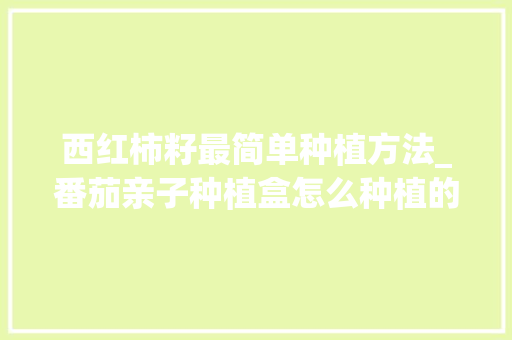 西红柿籽最简单种植方法_番茄亲子种植盒怎么种植的 西红柿籽最简单种植方法_番茄亲子种植盒怎么种植的 种植技巧