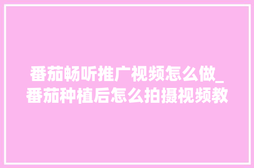 番茄畅听推广视频怎么做_番茄种植后怎么拍摄视频教程 番茄畅听推广视频怎么做_番茄种植后怎么拍摄视频教程 土壤施肥