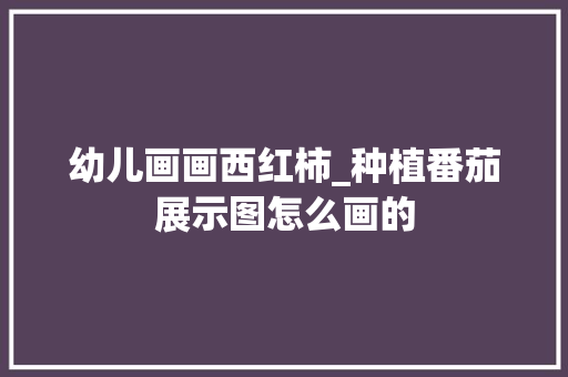 幼儿画画西红柿_种植番茄展示图怎么画的 幼儿画画西红柿_种植番茄展示图怎么画的 农业常识
