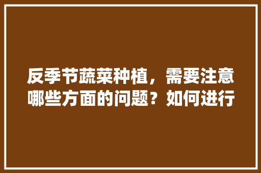 反季节蔬菜种植，需要注意哪些方面的问题？如何进行施肥和防病_蔬菜种植技巧揭秘图解视频 反季节蔬菜种植，需要注意哪些方面的问题？如何进行施肥和防病_蔬菜种植技巧揭秘图解视频 番茄种植技巧
