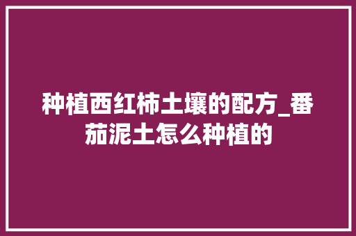 种植西红柿土壤的配方_番茄泥土怎么种植的 种植西红柿土壤的配方_番茄泥土怎么种植的 种植技巧