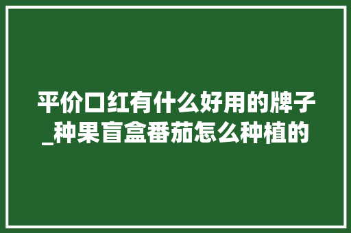 平价口红有什么好用的牌子_种果盲盒番茄怎么种植的 平价口红有什么好用的牌子_种果盲盒番茄怎么种植的 土壤施肥