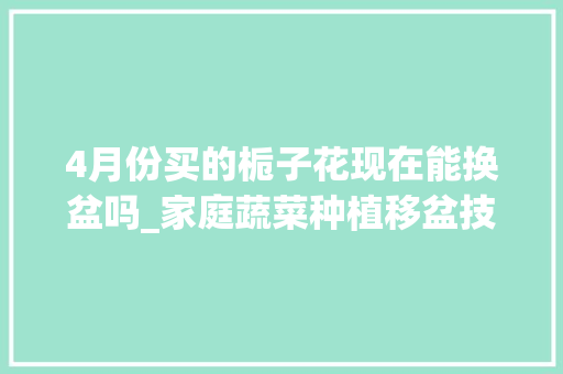 4月份买的栀子花现在能换盆吗_家庭蔬菜种植移盆技巧视频