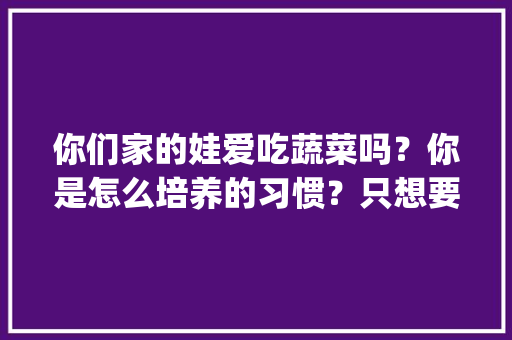 你们家的娃爱吃蔬菜吗？你是怎么培养的习惯？只想要真实的个人经验分享哦～_蔬菜种植小技巧动画图片大全 你们家的娃爱吃蔬菜吗？你是怎么培养的习惯？只想要真实的个人经验分享哦～_蔬菜种植小技巧动画图片大全 花朵知识