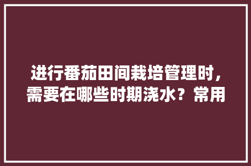 进行番茄田间栽培管理时，需要在哪些时期浇水？常用方法有哪些_番茄种植怎么灌溉好 进行番茄田间栽培管理时，需要在哪些时期浇水？常用方法有哪些_番茄种植怎么灌溉好 植物种类