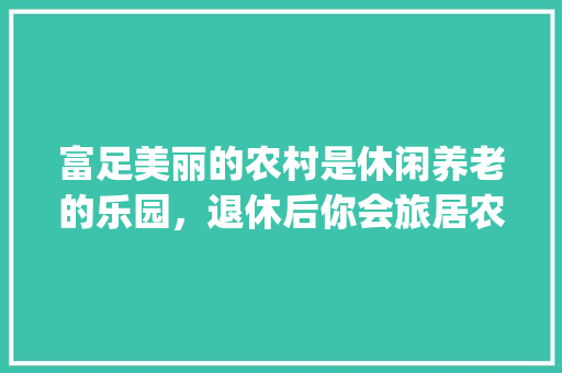 富足美丽的农村是休闲养老的乐园，退休后你会旅居农村吗？为什么_蔬菜种植技巧视频播放大全
