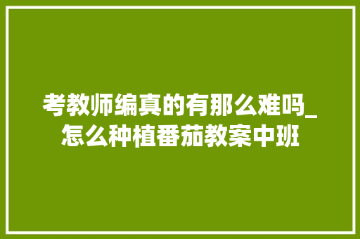 考教师编真的有那么难吗_怎么种植番茄教案中班