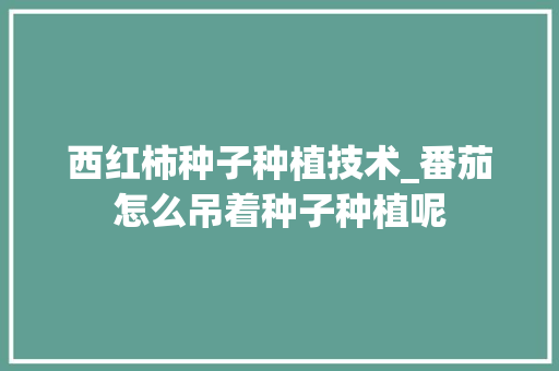 西红柿种子种植技术_番茄怎么吊着种子种植呢 西红柿种子种植技术_番茄怎么吊着种子种植呢 种植技巧