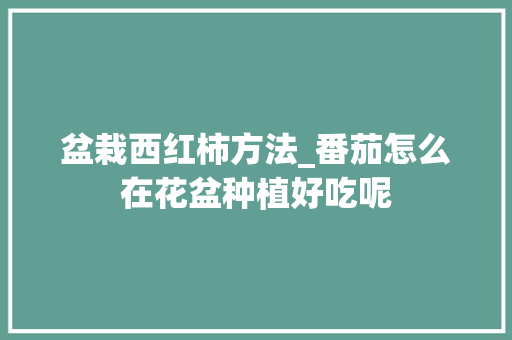 盆栽西红柿方法_番茄怎么在花盆种植好吃呢 盆栽西红柿方法_番茄怎么在花盆种植好吃呢 土壤施肥