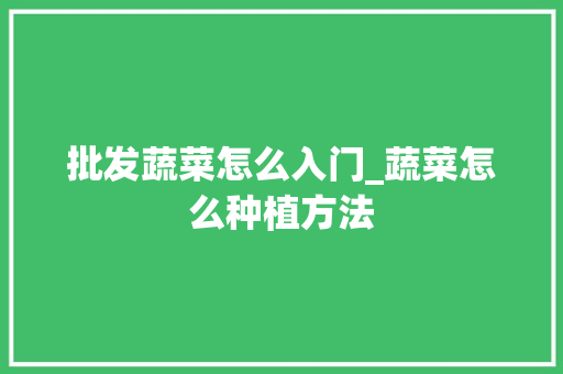 批发蔬菜怎么入门_蔬菜怎么种植方法 批发蔬菜怎么入门_蔬菜怎么种植方法 花朵知识