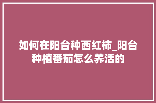 如何在阳台种西红柿_阳台种植番茄怎么养活的 如何在阳台种西红柿_阳台种植番茄怎么养活的 番茄种植技巧