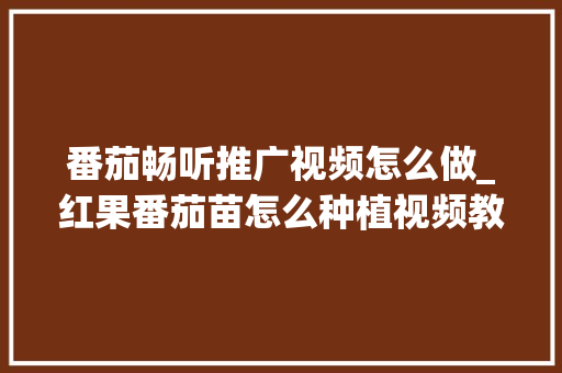 番茄畅听推广视频怎么做_红果番茄苗怎么种植视频教程