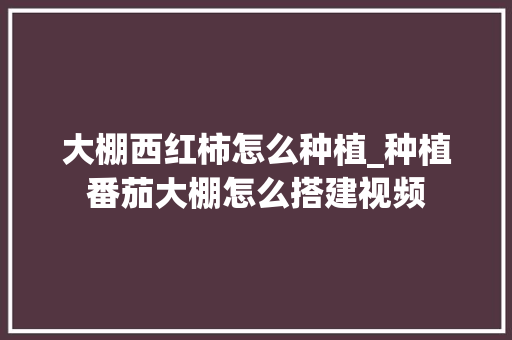 大棚西红柿怎么种植_种植番茄大棚怎么搭建视频 番茄病虫害防治 大棚西红柿怎么种植_种植番茄大棚怎么搭建视频 大棚西红柿怎么种植_种植番茄大棚怎么搭建视频 番茄病虫害防治