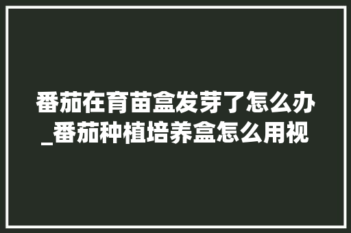 番茄在育苗盒发芽了怎么办_番茄种植培养盒怎么用视频 番茄在育苗盒发芽了怎么办_番茄种植培养盒怎么用视频 植物种类