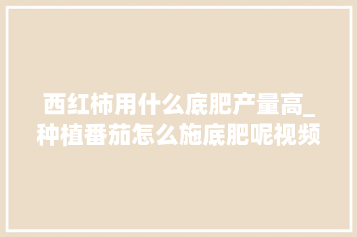 西红柿用什么底肥产量高_种植番茄怎么施底肥呢视频 西红柿用什么底肥产量高_种植番茄怎么施底肥呢视频 番茄种植技巧