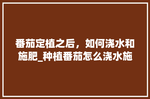 番茄定植之后，如何浇水和施肥_种植番茄怎么浇水施肥呢 番茄定植之后，如何浇水和施肥_种植番茄怎么浇水施肥呢 番茄病虫害防治