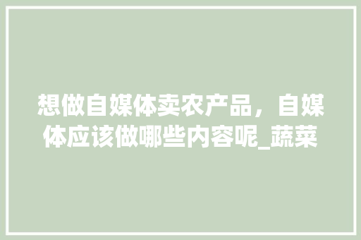 想做自媒体卖农产品，自媒体应该做哪些内容呢_蔬菜种植拍摄技巧视频教程