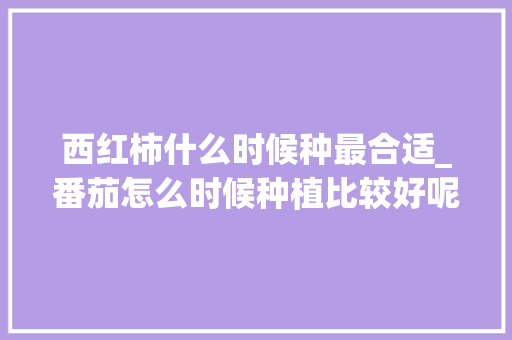 西红柿什么时候种最合适_番茄怎么时候种植比较好呢 西红柿什么时候种最合适_番茄怎么时候种植比较好呢 土壤施肥