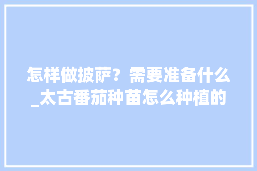 怎样做披萨？需要准备什么_太古番茄种苗怎么种植的 怎样做披萨？需要准备什么_太古番茄种苗怎么种植的 种植技巧
