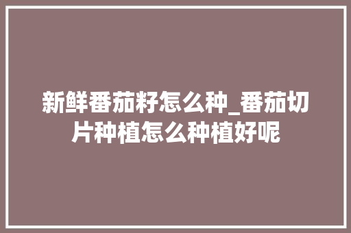 新鲜番茄籽怎么种_番茄切片种植怎么种植好呢 新鲜番茄籽怎么种_番茄切片种植怎么种植好呢 花朵知识
