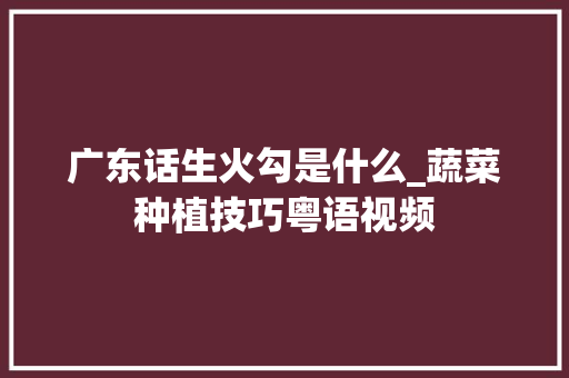 广东话生火勾是什么_蔬菜种植技巧粤语视频