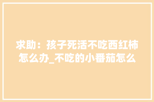 求助：孩子死活不吃西红柿怎么办_不吃的小番茄怎么种植视频 求助：孩子死活不吃西红柿怎么办_不吃的小番茄怎么种植视频 花朵知识