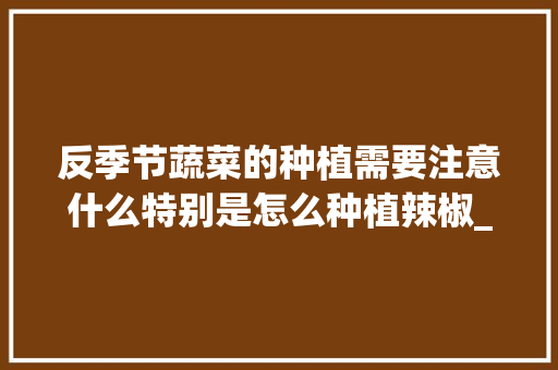 反季节蔬菜的种植需要注意什么特别是怎么种植辣椒_特殊蔬菜种植技巧和方法 反季节蔬菜的种植需要注意什么特别是怎么种植辣椒_特殊蔬菜种植技巧和方法 花朵知识