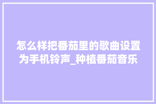 怎么样把番茄里的歌曲设置为手机铃声_种植番茄音乐怎么写文案呢 怎么样把番茄里的歌曲设置为手机铃声_种植番茄音乐怎么写文案呢 土壤施肥