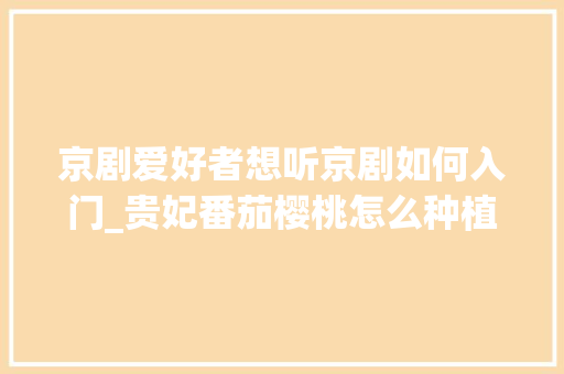 京剧爱好者想听京剧如何入门_贵妃番茄樱桃怎么种植视频教程 京剧爱好者想听京剧如何入门_贵妃番茄樱桃怎么种植视频教程 土壤施肥