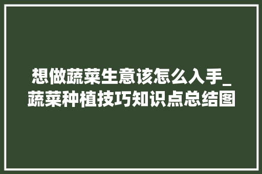 想做蔬菜生意该怎么入手_蔬菜种植技巧知识点总结图