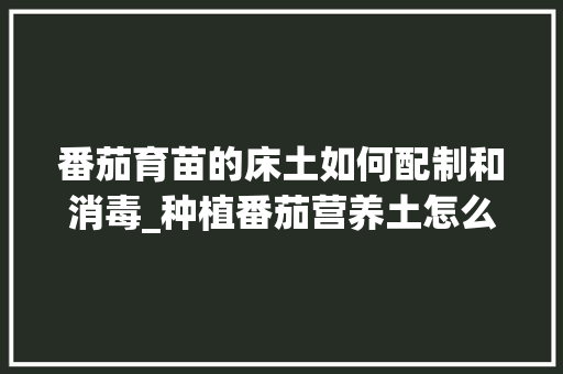 番茄育苗的床土如何配制和消毒_种植番茄营养土怎么配制的 番茄育苗的床土如何配制和消毒_种植番茄营养土怎么配制的 番茄种植技巧