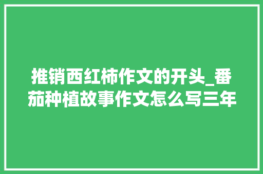 推销西红柿作文的开头_番茄种植故事作文怎么写三年级 花朵知识 推销西红柿作文的开头_番茄种植故事作文怎么写三年级 推销西红柿作文的开头_番茄种植故事作文怎么写三年级 花朵知识