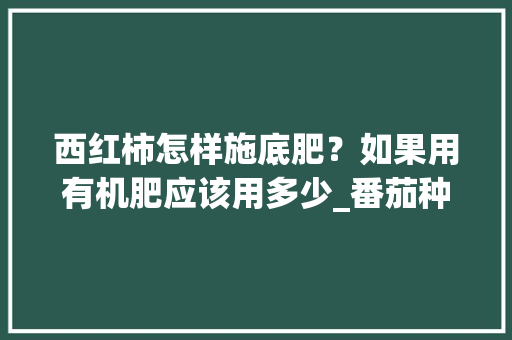 西红柿怎样施底肥?如果用有机肥应该用多少_番茄种植怎么施肥最好 种植技巧 西红柿怎样施底肥?如果用有机肥应该用多少_番茄种植怎么施肥最好 西红柿怎样施底肥?如果用有机肥应该用多少_番茄种植怎么施肥最好 种植技巧