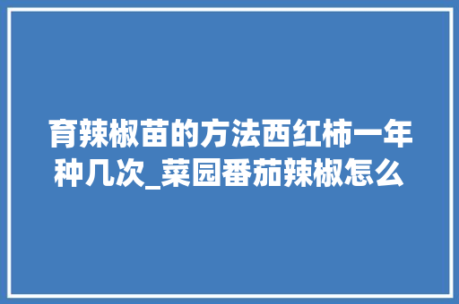 育辣椒苗的方法西红柿一年种几次_菜园番茄辣椒怎么种植视频