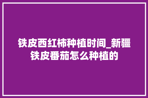 铁皮西红柿种植时间_新疆铁皮番茄怎么种植的 铁皮西红柿种植时间_新疆铁皮番茄怎么种植的 农业常识