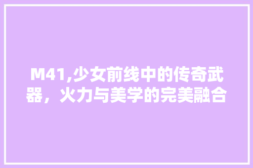 M41,少女前线中的传奇武器，火力与美学的完美融合
