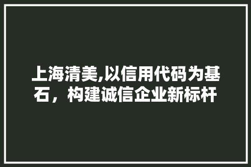 上海清美,以信用代码为基石，构建诚信企业新标杆 上海清美,以信用代码为基石，构建诚信企业新标杆 花朵知识