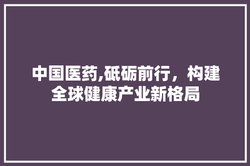 中国医药,砥砺前行，构建全球健康产业新格局