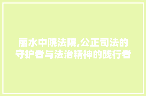 丽水中院法院,公正司法的守护者与法治精神的践行者