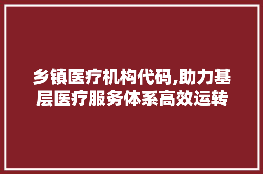 乡镇医疗机构代码,助力基层医疗服务体系高效运转