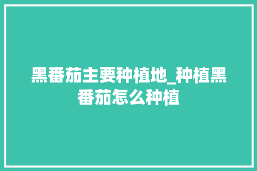 黑番茄主要种植地_种植黑番茄怎么种植 黑番茄主要种植地_种植黑番茄怎么种植 土壤施肥