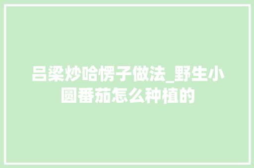 吕梁炒哈愣子做法_野生小圆番茄怎么种植的 吕梁炒哈愣子做法_野生小圆番茄怎么种植的 花朵知识