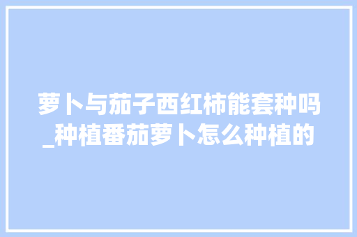 萝卜与茄子西红柿能套种吗_种植番茄萝卜怎么种植的视频