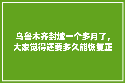 乌鲁木齐封城一个多月了，大家觉得还要多久能恢复正常的生活秩序_新疆蔬菜种植技巧视频教程