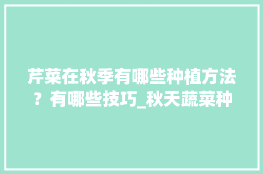 芹菜在秋季有哪些种植方法？有哪些技巧_秋天蔬菜种植技巧和方法