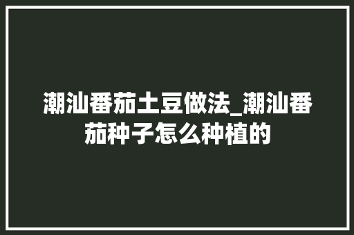 潮汕番茄土豆做法_潮汕番茄种子怎么种植的 潮汕番茄土豆做法_潮汕番茄种子怎么种植的 植物种类