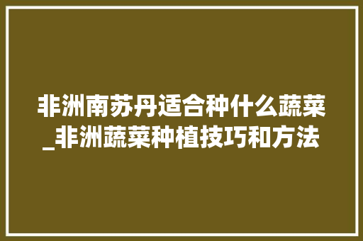 非洲南苏丹适合种什么蔬菜_非洲蔬菜种植技巧和方法 非洲南苏丹适合种什么蔬菜_非洲蔬菜种植技巧和方法 土壤施肥