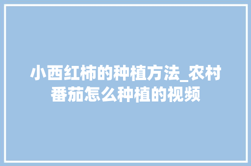 小西红柿的种植方法_农村番茄怎么种植的视频 小西红柿的种植方法_农村番茄怎么种植的视频 番茄种植技巧