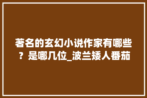 著名的玄幻小说作家有哪些？是哪几位_波兰矮人番茄怎么种植的 著名的玄幻小说作家有哪些？是哪几位_波兰矮人番茄怎么种植的 土壤施肥